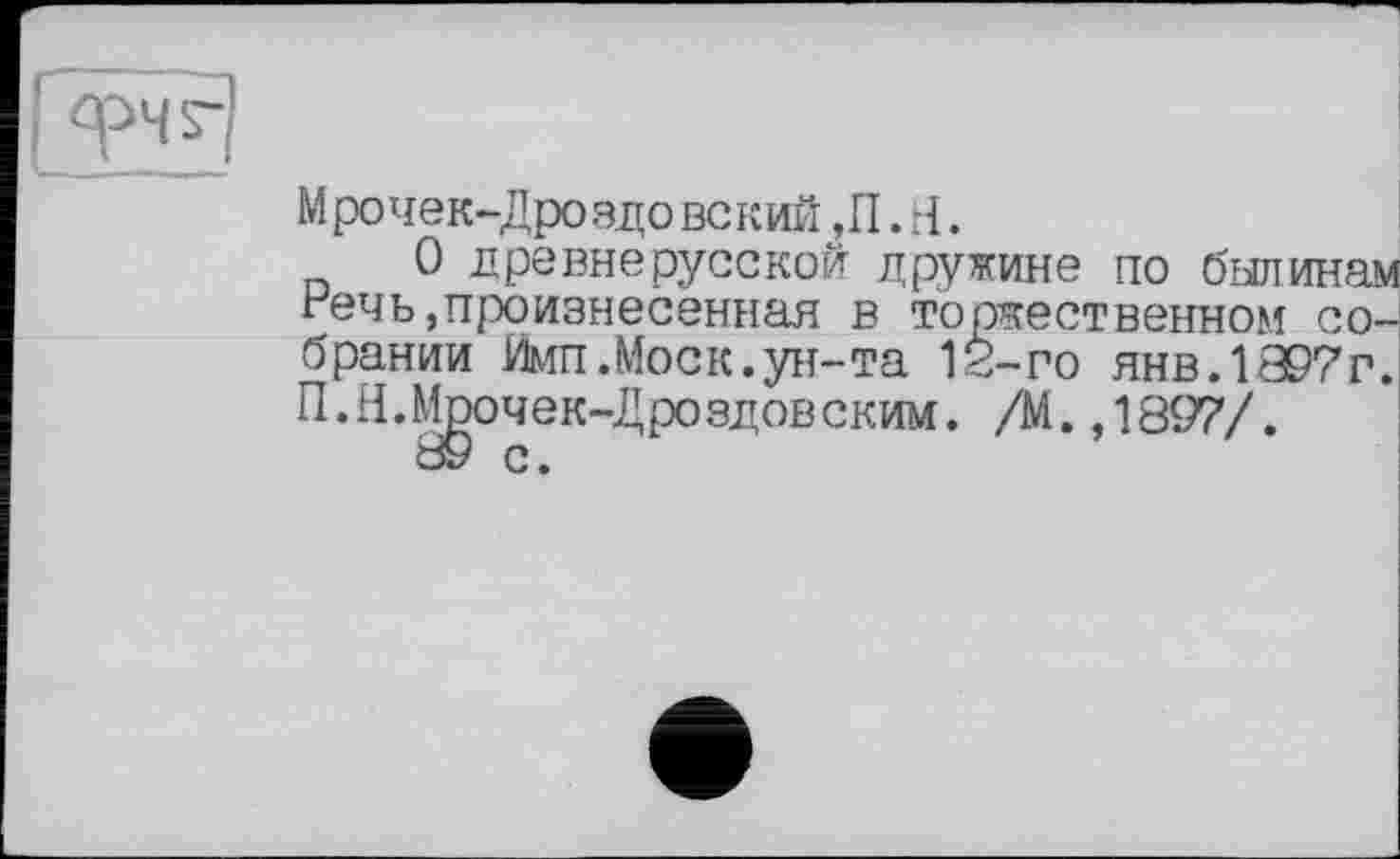 ﻿Мрочек-Дроздовский ,ГІ. H.
О древнерусской дружине по былинам гечь произнесенная в торжественном собрании Йип.Моск.ун-та 12-го янв.1897 г. П.Н.Мрочек-Дроздовским. /М.,1897/.